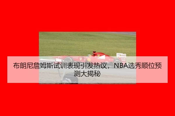 布朗尼詹姆斯试训表现引发热议，NBA选秀顺位预测大揭秘